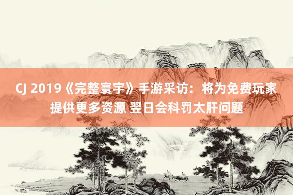 CJ 2019《完整寰宇》手游采访：将为免费玩家提供更多资源 翌日会科罚太肝问题